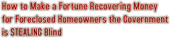 How to Make a Fortune Recovering Money  for Foreclosed Homeowners the Government  is STEALING Blind